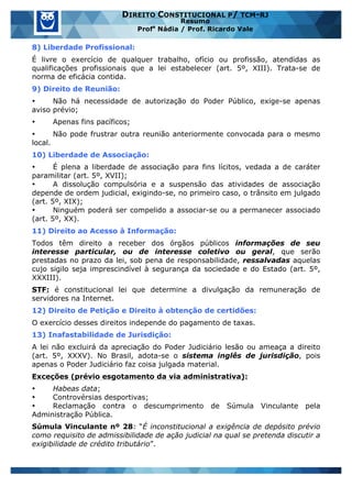 www.estrategiaconcursos.com.br 4 de 29
DIREITO CONSTITUCIONAL P/ TCM-RJ
Resumo
Profa
Nádia / Prof. Ricardo Vale
8) Liberdade Profissional:
É livre o exercício de qualquer trabalho, ofício ou profissão, atendidas as
qualificações profissionais que a lei estabelecer (art. 5º, XIII). Trata-se de
norma de eficácia contida.
9) Direito de Reunião:
• Não há necessidade de autorização do Poder Público, exige-se apenas
aviso prévio;
• Apenas fins pacíficos;
• Não pode frustrar outra reunião anteriormente convocada para o mesmo
local.
10) Liberdade de Associação:
• É plena a liberdade de associação para fins lícitos, vedada a de caráter
paramilitar (art. 5º, XVII);
• A dissolução compulsória e a suspensão das atividades de associação
depende de ordem judicial, exigindo-se, no primeiro caso, o trânsito em julgado
(art. 5º, XIX);
• Ninguém poderá ser compelido a associar-se ou a permanecer associado
(art. 5º, XX).
11) Direito ao Acesso à Informação:
Todos têm direito a receber dos órgãos públicos informações de seu
interesse particular, ou de interesse coletivo ou geral, que serão
prestadas no prazo da lei, sob pena de responsabilidade, ressalvadas aquelas
cujo sigilo seja imprescindível à segurança da sociedade e do Estado (art. 5º,
XXXIII).
STF: é constitucional lei que determine a divulgação da remuneração de
servidores na Internet.
12) Direito de Petição e Direito à obtenção de certidões:
O exercício desses direitos independe do pagamento de taxas.
13) Inafastabilidade de Jurisdição:
A lei não excluirá da apreciação do Poder Judiciário lesão ou ameaça a direito
(art. 5º, XXXV). No Brasil, adota-se o sistema inglês de jurisdição, pois
apenas o Poder Judiciário faz coisa julgada material.
Exceções (prévio esgotamento da via administrativa):
• Habeas data;
• Controvérsias desportivas;
• Reclamação contra o descumprimento de Súmula Vinculante pela
Administração Pública.
Súmula Vinculante nº 28: “É inconstitucional a exigência de depósito prévio
como requisito de admissibilidade de ação judicial na qual se pretenda discutir a
exigibilidade de crédito tributário”.
 