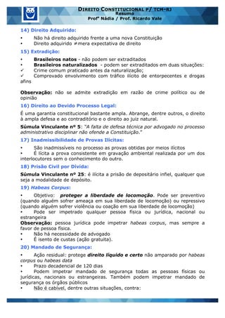 www.estrategiaconcursos.com.br 5 de 29
DIREITO CONSTITUCIONAL P/ TCM-RJ
Resumo
Profa
Nádia / Prof. Ricardo Vale
14) Direito Adquirido:
• Não há direito adquirido frente a uma nova Constituição
• Direito adquirido ≠mera expectativa de direito
15) Extradição:
• Brasileiros natos - não podem ser extraditados
• Brasileiros naturalizados - podem ser extraditados em duas situações:
ü Crime comum praticado antes da naturalização;
ü Comprovado envolvimento com tráfico ilícito de entorpecentes e drogas
afins
Observação: não se admite extradição em razão de crime político ou de
opinião
16) Direito ao Devido Processo Legal:
É uma garantia constitucional bastante ampla. Abrange, dentre outros, o direito
à ampla defesa e ao contraditório e o direito ao juiz natural.
Súmula Vinculante nº 5: “A falta de defesa técnica por advogado no processo
administrativo disciplinar não ofende a Constituição.”
17) Inadmissibilidade de Provas Ilícitas:
• São inadmissíveis no processo as provas obtidas por meios ilícitos
• É lícita a prova consistente em gravação ambiental realizada por um dos
interlocutores sem o conhecimento do outro.
18) Prisão Civil por Dívida:
Súmula Vinculante nº 25: é ilícita a prisão de depositário infiel, qualquer que
seja a modalidade de depósito.
19) Habeas Corpus:
• Objetivo: proteger a liberdade de locomoção. Pode ser preventivo
(quando alguém sofrer ameaça em sua liberdade de locomoção) ou repressivo
(quando alguém sofrer violência ou coação em sua liberdade de locomoção)
• Pode ser impetrado qualquer pessoa física ou jurídica, nacional ou
estrangeira
Observação: pessoa jurídica pode impetrar habeas corpus, mas sempre a
favor de pessoa física.
• Não há necessidade de advogado
• É isento de custas (ação gratuita).
20) Mandado de Segurança:
• Ação residual: protege direito líquido e certo não amparado por habeas
corpus ou habeas data
• Prazo decadencial de 120 dias
• Podem impetrar mandado de segurança todas as pessoas físicas ou
jurídicas, nacionais ou estrangeiras. Também podem impetrar mandado de
segurança os órgãos públicos
• Não é cabível, dentre outras situações, contra:
 