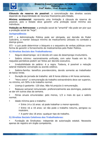 www.estrategiaconcursos.com.br 7 de 29
DIREITO CONSTITUCIONAL P/ TCM-RJ
Resumo
Profa
Nádia / Prof. Ricardo Vale
Cláusula da reserva do possível: a concretização dos direitos sociais
depende da disponibilidade de recursos financeiros pelo Estado.
Mínimo existencial: representa uma limitação à cláusula da reserva do
possível, pois o Estado deve garantir uma proteção social mínima aos
indivíduos.
Vedação ao Retrocesso: a proteção social de “amanhã” não pode ser pior que
a proteção social de “hoje”.
Jurisprudência:
STF - a Administração Pública pode ser obrigada, por decisão do Poder
Judiciário, a manter estoque mínimo de medicamento utilizado no combate a
doença grave.
STJ - o juiz pode determinar o bloqueio e o sequestro de verbas públicas como
forma de garantir o fornecimento de medicamentos pelo Poder Público.
4) Direitos Sociais dos Trabalhadores:
• Seguro-desemprego: só é devido em caso de desemprego involuntário.
• Salário mínimo: nacionalmente unificado, com valor fixado em lei. Os
reajustes periódicos podem ser feitos por decreto executivo.
• Irredutibilidade do salário: é a regra. Todavia, é possível a redução
salarial mediante convenção ou acordo coletivo.
• Salário-família: benefício previdenciário, devido somente ao trabalhador
de baixa renda.
• Duração da jornada de trabalho: até 8 horas diárias e 44 horas semanais.
• “Hora extra”: a remuneração do trabalho extraordinário deve ser superior,
no mínimo, em 50% à do trabalho normal.
• Licença à gestante: 120 dias. Não há prejuízo à remuneração.
• Repouso semanal remunerado: preferencialmente aos domingos, podendo
se dar em outros dias da semana.
• Férias anuais emuneradas: pelo menos, 1/3 a mais do que o salário
normal.
• Idade mínima para o trabalho:
ü Entre 14 a 16 anos: só pode trabalhar o menor-aprendiz.
ü Entre 16 a 18 anos: só não pode o trabalho noturno, perigoso ou
insalubre.
ü A partir dos 18 anos: qualquer tipo de trabalho.
5) Direitos Sociais Coletivos dos Trabalhadores:
• Fundação de Sindicatos: independe de autorização estatal. Necessita
apenas de registro em órgão competente.
 