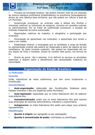 www.estrategiaconcursos.com.br 8 de 29
DIREITO CONSTITUCIONAL P/ TCM-RJ
Resumo
Profa
Nádia / Prof. Ricardo Vale
• Princípio da Unicidade Sindical: não podem coexistir mais de um sindicato
da mesma categoria profissional (trabalhadores) ou econômica (empregadores)
dentro de uma idêntica base territorial, que não poderá ser inferior à área de
um Município.
• Substituição processual: ao sindicato cabe a defesa dos direitos e
interesses coletivos ou individuais da categoria, inclusive em questões judiciais
ou administrativas. Por se tratar de substituição processual, a atuação do
sindicato independe de prévia autorização.
• Negociações coletivas de trabalho: é obrigatória a participação dos
sindicatos.
• Participação do aposentado nos sindicatos: o aposentado tem direito a
votar e ser votado.
• Estabilidade sindical: o empregado que se candidatar a cargo de direção
ou representação sindical não poderá ser dispensado a partir do registro de sua
candidatura. Se eleito (mesmo suplente), não poderá ser dispensado até um
ano depois de findo o mandato, exceto se cometer falta grave, nos termos da
lei.
• Direito de greve: não é absoluto. A lei definirá os serviços ou atividades
essenciais e disporá sobre o atendimento das necessidades inadiáveis da
comunidade.
Organização do Estado Brasileiro
1) Federação:
Conceito
União indissolúvel de entes autônomos, que tem como fundamento a
Constituição.
Características
• Auto-organização: elaboração das Constituições Estaduais pelos
Estados-membros e das Leis Orgânicas pelos Municípios;
• Auto-legislação: capacidade que os entes federativos têm de elaborar
suas próprias leis;
• Autoadministração: poder que os entes federativos têm para exercer
suas atribuições de natureza administrativa, tributária e orçamentária;
• Autogoverno: os entes federativos têm poder para eleger seus próprios
representantes.
Classificação:
• Quanto à origem: por agregação ou por segregação;
• Quanto à concentração de poder: centrípetas ou centrífugas;
 