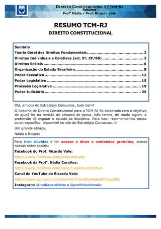 www.estrategiaconcursos.com.br 1 de 29
DIREITO CONSTITUCIONAL P/ TCM-RJ
Resumo
Profa
Nádia / Prof. Ricardo Vale
RESUMO TCM-RJ
DIREITO CONSTITUCIONAL
Sumário
Teoria Geral dos Direitos Fundamentais................................................ 2
Direitos Individuais e Coletivos (art. 5º, CF/88) ................................... 2
Direitos Sociais ..................................................................................... 6
Organização do Estado Brasileiro.......................................................... 8
Poder Executivo .................................................................................. 12
Poder Legislativo ................................................................................ 15
Processo Legislativo ........................................................................... 19
Poder Judiciário .................................................................................. 25
Olá, amigos do Estratégia Concursos, tudo bem?
O Resumo de Direito Constitucional para o TCM-RJ foi elaborado com o objetivo
de ajudá-los na revisão de véspera de prova. Não temos, de modo algum, a
pretensão de esgotar o estudo da disciplina. Para isso, recomendamos nosso
curso específico, disponível no site do Estratégia Concursos. J
Um grande abraço,
Nádia e Ricardo
Para tirar dúvidas e ter acesso a dicas e conteúdos gratuitos, acesse
nossas redes sociais:
Facebook do Prof. Ricardo Vale:
https://www.facebook.com/profricardovale
Facebook da Profa
. Nádia Carolina:
https://www.facebook.com/nadia.c.santos.16?fref=ts
Canal do YouTube do Ricardo Vale:
https://www.youtube.com/channel/UC32LlMyS96biplI715yzS9Q
Instagram: @nadiacarolstos e @profricardovale
 