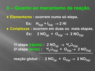 2a etapa (lenta) : N2O2(g) + O2(g)  2 NO2(g)
 Complexas : ocorrem em duas ou mais etapas.
b – Quanto ao mecanismo da reação.
 Elementares : ocorrem numa só etapa.
Ex: 2 NO(g) + O2(g)  2 NO2(g)
Ex: H2(g) + I2(g)  2 HI
1a etapa (rápida) : 2 NO(g)  N2O2(g)
reação global : 2 NO(g) + O2(g)  2 NO2(g)
 