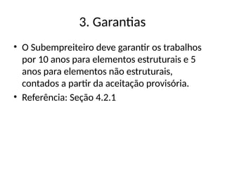 3. Garantias
• O Subempreiteiro deve garantir os trabalhos
por 10 anos para elementos estruturais e 5
anos para elementos não estruturais,
contados a partir da aceitação provisória.
• Referência: Seção 4.2.1
 