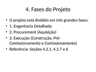 4. Fases do Projeto
• O projeto está dividido em três grandes fases:
• 1. Engenharia Detalhada
• 2. Procurement (Aquisição)
• 3. Execução (Construção, Pré-
Comissionamento e Comissionamento)
• Referência: Seções 4.2.1, 4.2.7 e 6
 
