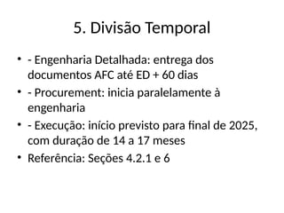 5. Divisão Temporal
• - Engenharia Detalhada: entrega dos
documentos AFC até ED + 60 dias
• - Procurement: inicia paralelamente à
engenharia
• - Execução: início previsto para final de 2025,
com duração de 14 a 17 meses
• Referência: Seções 4.2.1 e 6
 