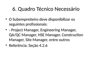 6. Quadro Técnico Necessário
• O Subempreiteiro deve disponibilizar os
seguintes profissionais:
• - Project Manager, Engineering Manager,
QA/QC Manager, HSE Manager, Construction
Manager, Site Manager, entre outros
• Referência: Seção 4.2.6
 