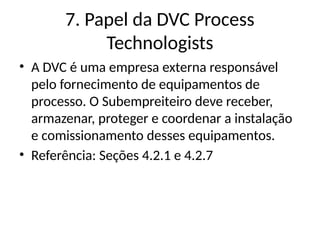 7. Papel da DVC Process
Technologists
• A DVC é uma empresa externa responsável
pelo fornecimento de equipamentos de
processo. O Subempreiteiro deve receber,
armazenar, proteger e coordenar a instalação
e comissionamento desses equipamentos.
• Referência: Seções 4.2.1 e 4.2.7
 