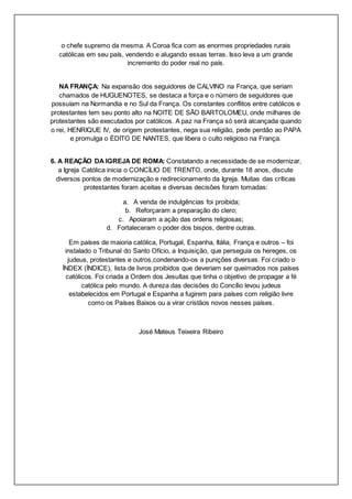 o chefe supremo da mesma. A Coroa fica com as enormes propriedades rurais
católicas em seu país, vendendo e alugando essas terras. Isso leva a um grande
incremento do poder real no país.
NA FRANÇA: Na expansão dos seguidores de CALVINO na França, que seriam
chamados de HUGUENOTES, se destaca a força e o número de seguidores que
possuíam na Normandia e no Sul da França. Os constantes conflitos entre católicos e
protestantes tem seu ponto alto na NOITE DE SÃO BARTOLOMEU, onde milhares de
protestantes são executados por católicos. A paz na França só será alcançada quando
o rei, HENRIQUE IV, de origem protestantes, nega sua religião, pede perdão ao PAPA
e promulga o ÉDITO DE NANTES, que libera o culto religioso na França.
6. A REAÇÃO DA IGREJA DE ROMA: Constatando a necessidade de se modernizar,
a Igreja Católica inicia o CONCÍLIO DE TRENTO, onde, durante 18 anos, discute
diversos pontos de modernização e redirecionamento da Igreja. Muitas das críticas
protestantes foram aceitas e diversas decisões foram tomadas:
a. A venda de indulgências foi proibida;
b. Reforçaram a preparação do clero;
c. Apoiaram a ação das ordens religiosas;
d. Fortaleceram o poder dos bispos, dentre outras.
Em países de maioria católica, Portugal, Espanha, Itália, França e outros – foi
instalado o Tribunal do Santo Ofício, a Inquisição, que perseguia os hereges, os
judeus, protestantes e outros,condenando-os a punições diversas. Foi criado o
ÍNDEX (ÍNDICE), lista de livros proibidos que deveriam ser queimados nos países
católicos. Foi criada a Ordem dos Jesuítas que tinha o objetivo de propagar a fé
católica pelo mundo. A dureza das decisões do Concílio levou judeus
estabelecidos em Portugal e Espanha a fugirem para países com religião livre
como os Países Baixos ou a virar cristãos novos nesses países.
José Mateus Teixeira Ribeiro
 