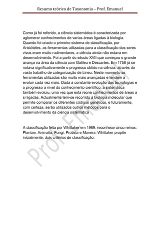 Resumo teórico de Taxonomia – Prof. Emanuel




Como já foi referido, a ciência sistemática é caracterizada por
aglomerar conhecimentos de varias áreas ligadas à biologia.
Quando foi criado o primeiro sistema de classificação, por
Aristóteles, as ferramentas utilizadas para a classificação dos seres
vivos eram muito rudimentares, a ciência ainda não estava em
desenvolvimento. Foi a partir do século XVII que começou o grande
avanço na área da ciência com Galileu e Descartes. Em 1758 já se
notava significativamente o progresso obtido na ciência, através do
vasto trabalho de categorização de Lineu. Neste momento as
ferramentas utilizadas são muito mais avançadas e tendem a
evoluir cada vez mais. Dada a constante evolução das tecnologias e
o progresso a nível do conhecimento científico, a sistemática
também evoluiu, uma vez que esta reúne conhecimentos de áreas a
si ligadas. Actualmente tem-se recorrido à biologia molecular que
permite comparar os diferentes códigos genéticos, e futuramente,
com certeza, serão utilizados outros métodos para o
desenvolvimento da ciência sistemática



A classificação feita por Whittaker em 1969, reconhece cinco reinos:
Plantae, Animalia, Fungi, Protista e Monera. Whittaker propõe
inicialmente, dois critérios de classificação:
 