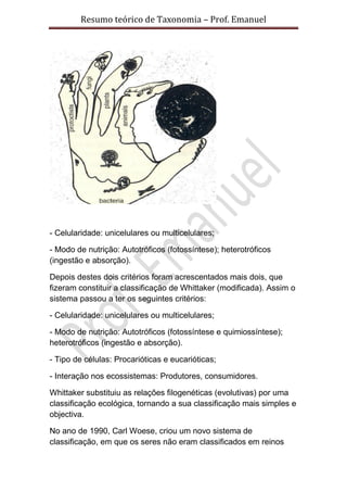 Resumo teórico de Taxonomia – Prof. Emanuel




- Celularidade: unicelulares ou multicelulares;

- Modo de nutrição: Autotróficos (fotossíntese); heterotróficos
(ingestão e absorção).

Depois destes dois critérios foram acrescentados mais dois, que
fizeram constituir a classificação de Whittaker (modificada). Assim o
sistema passou a ter os seguintes critérios:

- Celularidade: unicelulares ou multicelulares;

- Modo de nutrição: Autotróficos (fotossíntese e quimiossíntese);
heterotróficos (ingestão e absorção).

- Tipo de células: Procarióticas e eucarióticas;

- Interação nos ecossistemas: Produtores, consumidores.

Whittaker substituiu as relações filogenéticas (evolutivas) por uma
classificação ecológica, tornando a sua classificação mais simples e
objectiva.

No ano de 1990, Carl Woese, criou um novo sistema de
classificação, em que os seres não eram classificados em reinos
 