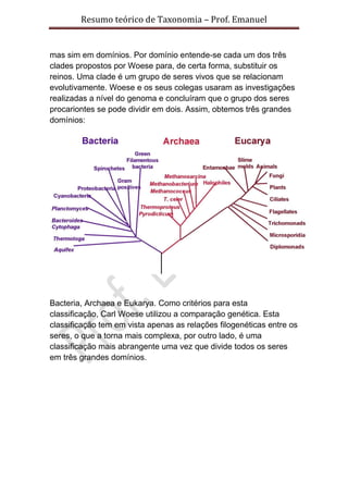 Resumo teórico de Taxonomia – Prof. Emanuel


mas sim em domínios. Por domínio entende-se cada um dos três
clades propostos por Woese para, de certa forma, substituir os
reinos. Uma clade é um grupo de seres vivos que se relacionam
evolutivamente. Woese e os seus colegas usaram as investigações
realizadas a nível do genoma e concluíram que o grupo dos seres
procariontes se pode dividir em dois. Assim, obtemos três grandes
domínios:




Bacteria, Archaea e Eukarya. Como critérios para esta
classificação, Carl Woese utilizou a comparação genética. Esta
classificação tem em vista apenas as relações filogenéticas entre os
seres, o que a torna mais complexa, por outro lado, é uma
classificação mais abrangente uma vez que divide todos os seres
em três grandes domínios.
 