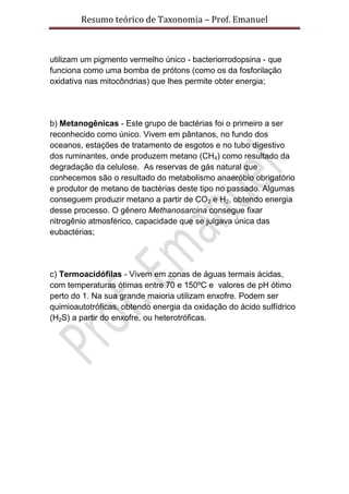 Resumo teórico de Taxonomia – Prof. Emanuel



utilizam um pigmento vermelho único - bacteriorrodopsina - que
funciona como uma bomba de prótons (como os da fosforilação
oxidativa nas mitocôndrias) que lhes permite obter energia;




b) Metanogênicas - Este grupo de bactérias foi o primeiro a ser
reconhecido como único. Vivem em pântanos, no fundo dos
oceanos, estações de tratamento de esgotos e no tubo digestivo
dos ruminantes, onde produzem metano (CH4) como resultado da
degradação da celulose. As reservas de gás natural que
conhecemos são o resultado do metabolismo anaeróbio obrigatório
e produtor de metano de bactérias deste tipo no passado. Algumas
conseguem produzir metano a partir de CO2 e H2, obtendo energia
desse processo. O gênero Methanosarcina consegue fixar
nitrogênio atmosférico, capacidade que se julgava única das
eubactérias;




c) Termoacidófilas - Vivem em zonas de águas termais ácidas,
com temperaturas ótimas entre 70 e 150ºC e valores de pH ótimo
perto do 1. Na sua grande maioria utilizam enxofre. Podem ser
quimioautotróficas, obtendo energia da oxidação do ácido sulfídrico
(H2S) a partir do enxofre, ou heterotróficas.
 