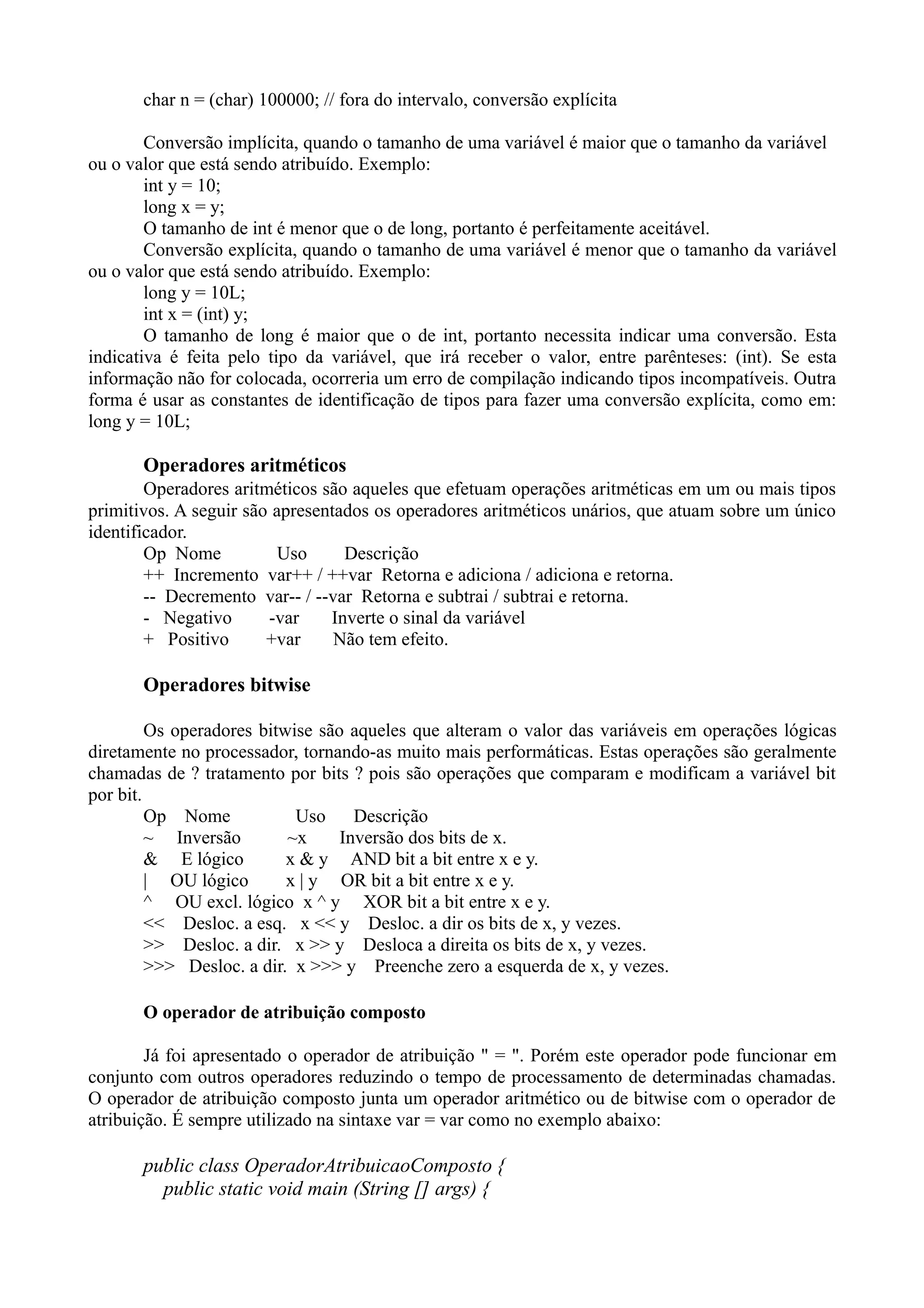 char n = (char) 100000; // fora do intervalo, conversão explícita 
Conversão implícita, quando o tamanho de uma variável é maior que o tamanho da variável 
ou o valor que está sendo atribuído. Exemplo: 
int y = 10; 
long x = y; 
O tamanho de int é menor que o de long, portanto é perfeitamente aceitável. 
Conversão explícita, quando o tamanho de uma variável é menor que o tamanho da variável 
ou o valor que está sendo atribuído. Exemplo: 
long y = 10L; 
int x = (int) y; 
O tamanho de long é maior que o de int, portanto necessita indicar uma conversão. Esta 
indicativa é feita pelo tipo da variável, que irá receber o valor, entre parênteses: (int). Se esta 
informação não for colocada, ocorreria um erro de compilação indicando tipos incompatíveis. Outra 
forma é usar as constantes de identificação de tipos para fazer uma conversão explícita, como em: 
long y = 10L; 
Operadores aritméticos 
Operadores aritméticos são aqueles que efetuam operações aritméticas em um ou mais tipos 
primitivos. A seguir são apresentados os operadores aritméticos unários, que atuam sobre um único 
identificador. 
Op Nome Uso Descrição 
++ Incremento var++ / ++var Retorna e adiciona / adiciona e retorna. 
-- Decremento var-- / --var Retorna e subtrai / subtrai e retorna. 
- Negativo -var Inverte o sinal da variável 
+ Positivo +var Não tem efeito. 
Operadores bitwise 
Os operadores bitwise são aqueles que alteram o valor das variáveis em operações lógicas 
diretamente no processador, tornando-as muito mais performáticas. Estas operações são geralmente 
chamadas de ? tratamento por bits ? pois são operações que comparam e modificam a variável bit 
por bit. 
Op Nome Uso Descrição 
~ Inversão ~x Inversão dos bits de x. 
& E lógico x & y AND bit a bit entre x e y. 
| OU lógico x | y OR bit a bit entre x e y. 
^ OU excl. lógico x ^ y XOR bit a bit entre x e y. 
<< Desloc. a esq. x << y Desloc. a dir os bits de x, y vezes. 
>> Desloc. a dir. x >> y Desloca a direita os bits de x, y vezes. 
>>> Desloc. a dir. x >>> y Preenche zero a esquerda de x, y vezes. 
O operador de atribuição composto 
Já foi apresentado o operador de atribuição " = ". Porém este operador pode funcionar em 
conjunto com outros operadores reduzindo o tempo de processamento de determinadas chamadas. 
O operador de atribuição composto junta um operador aritmético ou de bitwise com o operador de 
atribuição. É sempre utilizado na sintaxe var = var como no exemplo abaixo: 
public class OperadorAtribuicaoComposto { 
public static void main (String [] args) { 
 