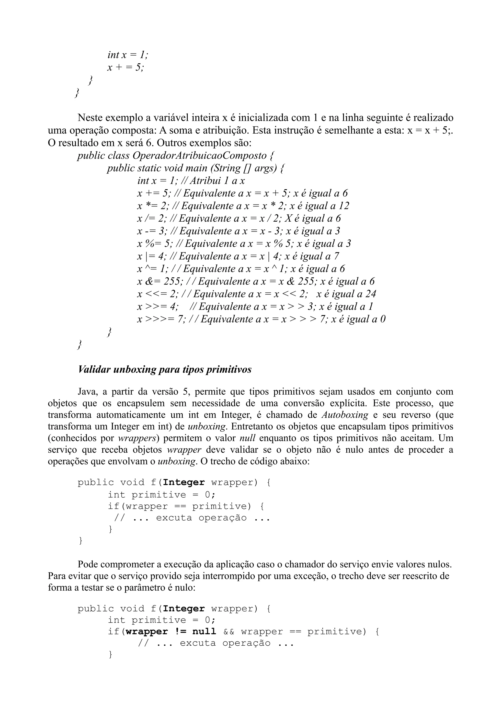 int x = 1; 
x + = 5; 
} 
} 
Neste exemplo a variável inteira x é inicializada com 1 e na linha seguinte é realizado 
uma operação composta: A soma e atribuição. Esta instrução é semelhante a esta: x = x + 5;. 
O resultado em x será 6. Outros exemplos são: 
public class OperadorAtribuicaoComposto { 
public static void main (String [] args) { 
int x = 1; // Atribui 1 a x 
x += 5; // Equivalente a x = x + 5; x é igual a 6 
x *= 2; // Equivalente a x = x * 2; x é igual a 12 
x /= 2; // Equivalente a x = x / 2; X é igual a 6 
x -= 3; // Equivalente a x = x - 3; x é igual a 3 
x %= 5; // Equivalente a x = x % 5; x é igual a 3 
x |= 4; // Equivalente a x = x | 4; x é igual a 7 
x ^= 1; / / Equivalente a x = x ^ 1; x é igual a 6 
x &= 255; / / Equivalente a x = x & 255; x é igual a 6 
x <<= 2; / / Equivalente a x = x << 2; x é igual a 24 
x >>= 4; // Equivalente a x = x > > 3; x é igual a 1 
x >>>= 7; / / Equivalente a x = x > > > 7; x é igual a 0 
} 
} 
Validar unboxing para tipos primitivos 
Java, a partir da versão 5, permite que tipos primitivos sejam usados em conjunto com 
objetos que os encapsulem sem necessidade de uma conversão explícita. Este processo, que 
transforma automaticamente um int em Integer, é chamado de Autoboxing e seu reverso (que 
transforma um Integer em int) de unboxing. Entretanto os objetos que encapsulam tipos primitivos 
(conhecidos por wrappers) permitem o valor null enquanto os tipos primitivos não aceitam. Um 
serviço que receba objetos wrapper deve validar se o objeto não é nulo antes de proceder a 
operações que envolvam o unboxing. O trecho de código abaixo: 
public void f(Integer wrapper) { 
int primitive = 0; 
if(wrapper == primitive) { 
// ... excuta operação ... 
} 
} 
Pode comprometer a execução da aplicação caso o chamador do serviço envie valores nulos. 
Para evitar que o serviço provido seja interrompido por uma exceção, o trecho deve ser reescrito de 
forma a testar se o parâmetro é nulo: 
public void f(Integer wrapper) { 
int primitive = 0; 
if(wrapper != null && wrapper == primitive) { 
// ... excuta operação ... 
} 
 