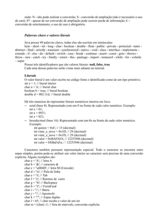 onde: N - não pode realizar a conversão; S - conversão de ampliação (não é necessário o uso 
de cast); S* - apesar de ser conversão de ampliação pode ocorrer perda de informação; C - 
conversão de estreitamento, o uso de cast é obrigatório. 
Palavras chave e valores literais 
Java possui 49 palavras chave, todas elas são escritas em minúsculas: 
byte - short - int - long - char - boolean - double - float - public - private - protected - static - 
abstract - final - strictfp - transient - synchronized - native - void - class - interface - implements - 
extends - if - else - do - default - switch - case - break - continue - assert - const - goto - throws - 
throw - new - catch - try - finally - return - this - package - import - instaceof - while - for - volatile 
– super 
Possui três identificadores que são valores literais: null, false, true 
Cada uma dessas palavras serão vistas mais adiante no tutorial. 
Literais 
O valor literal é um valor escrito no código fonte e identificado como de um tipo primitivo. 
int x = 1; // literal inteiro 
char u = 'a'; // literal char 
boolean b = true; // literal boolean 
double d = 002.11d; // literal double 
Há três maneiras de representar literais numéricos inteiros em Java: 
– octal (base 8). Representado com um 0 na frente de cada valor numérico. Exemplo: 
int x = 01; 
int x = 0931; 
int x = 021; 
– hexadecimal (base 16). Representado com um 0x na frente de cada valor numérico. 
Exemplo: 
int quinze = 0xF; // 15 (decimal) 
int vinte_e_nove = 0x1D; // 29 (decimal) 
int vinte_e_nove = 0x1D; // 29 (decimal) 
int valor = 0xBAFAFA; // 12253946 (decimal) 
int valor = 0XBaFaFa; / / 12253946 (decimal) 
Caracteres também possuem representação especial. Todo o caractere se encontra entre 
aspas simples, porém pode-se atribuir um valor inteiro ao caractere sem precisar de uma conversão 
explícita. Alguns exemplos são: 
char a = 'A'; // letra A 
char b = '&'; // caractere & 
char c = 'u004D'; // letra M (Unicode) 
char d = 'n'; // Pula de linha 
char e = 't'; // Tab 
char f = 'r'; // Retorno de carro 
char g = 'b'; // Backspace 
char h = 'f'; // FormFeed 
char i = ''; // Barra 
char j = '''; // Apostrofo 
char k = '"'; // Aspas duplas 
char l = 65; // char recebe o valor de um int 
char m = (char) -1; // fora do intervalo, conversão explícita 
 