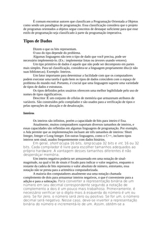 É comum encontrar autores que classificam a Programação Orientada a Objetos
como sendo um paradigma de programação. Essa classificação considera que o projeto
de programas orientados a objetos segue conceitos de destaque suficiente para que esse
estilo de programação seja classificado à parte da programação imperativa.

Tipos de Dados
        Dizem o que os bits representam.
        O uso do tipo depende do problema.
        Algumas linguagens não tem o tipo de dado que você precisa, pode ser
necessário implementá-lo. (Ex.: implementar listas ou árvores usando vetores).
        Um tipo primitivo de dados é aquele que não pode ser decomposto em partes
mais simples. Para tal classificação, considera-se a linguagem propriamente dita (e não
suas bibliotecas). Exemplo: Inteiros.
        Um fator importante para determinar a facilidade com que os computadores
podem executar uma tarefa é quão bem os tipos de dados coincidem com o espaço de
problema do mundo real. Portanto, é crucial que uma linguagem suporte uma variedade
de tipos de dados e estruturas.
        Os tipos definidos pelos usuários oferecem uma melhor legibilidade pelo uso de
nomes de tipos significativos.
        Descritor É um conjunto de células de memória que armazenam atributos de
variáveis. São construídos pelo compilador e são usados para a verificação de tipos e
pelas operações de alocação e de desalocação.

Inteiros

        Os inteiros são infinitos, porém a capacidade de bits para inteiro é fixa.
        Atualmente, muitos computadores suportam diversos tamanhos de inteiros, e
essas capacidades são refletidas em algumas linguagens de programação. Por exemplo,
o Ada permite que as implementações incluam ate três tamanhos de inteiros: Short
Integer, Integer e Long Integer. Em outras linguagens, como o C++, incluem tipos
inteiros sem sinal, usados frequentemente com dados binários.
        Em geral, short ocupa 16 bits, long ocupa 32 bits e int, 16 ou 32
bits. Cada compilador é livre para escolher tamanhos adequados ao
próprio hardware. A vantagem desses tamanhos diferentes é não
desperdiçar memória.
        Um inteiro negativo poderia ser armazenado em uma notação de sinal-
magnitude, na qual o bit de sinais é fixado para indicar o valor negativo, enquanto o
restante da cadeia de bits representa o valor absoluto de número, entretanto, essa
notação não se presta para a aritmética computadorizada.
        A maioria dos computadores atualmente usa uma notação chamada
complemento de dois para armazenar inteiros negativos, o que é conveniente para a
adição e para a subtração. Para converter a representação binária de um
número em seu decimal correspondente segundo a notação de
complemento a dois é um pouco mais trabalhoso. Primeiramente, é
necessário verificar se o dígito mais à esquerda do número é um ou
zero. Se for zero, o número será zero ou positivo. Se for um, o número
decimal será negativo. Nesse caso, deve-se inverter a representação
binária do número e incrementá-lo de um. Assim, obtém-se a
 