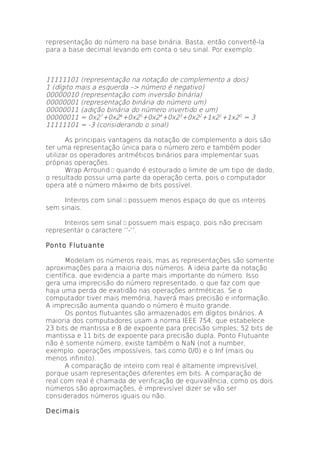 representação do número na base binária. Basta, então convertê-la
para a base decimal levando em conta o seu sinal. Por exemplo:



11111101 (representação na notação de complemento a dois)
1 (dígito mais a esquerda –> número é negativo)
00000010 (representação com inversão binária)
00000001 (representação binária do número um)
00000011 (adição binária do número invertido e um)
00000011 = 0x27+0x26+0x25+0x24+0x23+0x22+1x21+1x20 = 3
11111101 = -3 (considerando o sinal)

       As principais vantagens da notação de complemento a dois são
ter uma representação única para o número zero e também poder
utilizar os operadores aritméticos binários para implementar suas
próprias operações.
       Wrap Arround  quando é estourado o limite de um tipo de dado,
o resultado possui uma parte da operação certa, pois o computador
opera até o número máximo de bits possível.

     Inteiros com sinal  possuem menos espaço do que os inteiros
sem sinais.

      Inteiros sem sinal  possuem mais espaço, pois não precisam
representar o caractere ‘’-‘’.

Ponto Flutuante

       Modelam os números reais, mas as representações são somente
aproximações para a maioria dos números. A ideia parte da notação
científica, que evidencia a parte mais importante do número. Isso
gera uma imprecisão do número representado, o que faz com que
haja uma perda de exatidão nas operações aritméticas. Se o
computador tiver mais memória, haverá mais precisão e informação.
A imprecisão aumenta quando o número é muito grande.
       Os pontos flutuantes são armazenados em dígitos binários. A
maioria dos computadores usam a norma IEEE 754, que estabelece
23 bits de mantissa e 8 de expoente para precisão simples; 52 bits de
mantissa e 11 bits de expoente para precisão dupla. Ponto Flutuante
não é somente número, existe também o NaN (not a number,
exemplo: operações impossíveis, tais como 0/0) e o Inf (mais ou
menos infinito).
       A comparação de inteiro com real é altamente imprevisível,
porque usam representações diferentes em bits. A comparação de
real com real é chamada de verificação de equivalência, como os dois
números são aproximações, é imprevisível dizer se vão ser
considerados números iguais ou não.

Decimais
 