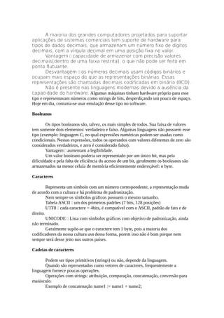 A maioria dos grandes computadores projetados para suportar
aplicações de sistemas comerciais tem suporte de hardware para
tipos de dados decimais, que armazenam um número fixo de dígitos
decimais, com a vírgula decimal em uma posição fixa no valor.
        Vantagem  capacidade de armazenar com precisão valores
decimais(dentro de uma faixa restrita), o que não pode ser feito em
ponto flutuante.
        Desvantagem  os números decimais usam códigos binários e
ocupam mais espaço do que as representações binárias. Essas
representações são chamadas decimais codificadas em binário (BCD).
        Não é presente nas linguagens modernas devido a ausência da
capacidade do hardware. Algumas máquinas tinham hardware próprio para esse
tipo e representavam números como strings de bits, desperdiçando um pouco de espaço.
Hoje em dia, costuma-se usar emulação desse tipo no software.

Booleanos

        Os tipos booleanos são, talvez, os mais simples de todos. Sua faixa de valores
tem somente dois elementos: verdadeiro e falso. Algumas linguagens não possuem esse
tipo (exemplo: linguagem C, no qual expressões numéricas podem ser usadas como
condicionais. Nessas expressões, todos os operandos com valores diferentes de zero são
considerados verdadeiros, e zero é considerado falso).
        Vantagem  aumentam a legibilidade.
        Um valor booleano poderia ser representado por um único bit, mas pela
dificuldade e pela falta de eficiência do acesso de um bit, geralmente os booleanos são
armazenados na menor célula de memória eficientemente endereçável: o byte.

Caracteres

         Representa um símbolo com um número correspondente, a representação muda
de acordo com a cultura e há problema de padronização.
         Nem sempre os símbolos gráficos possuem o mesmo tamanho.
         Tabela ASCII  um dos primeiros padrões (7 bits, 128 posições)
         UTF8  cada caractere = 4bits, é compatível com o ASCII, padrão de fato e de
direito.
         UNICODE  Lista com símbolos gráficos com objetivo de padronização, ainda
não terminado.
         Geralmente supõe-se que o caractere tem 1 byte, pois a maioria dos
codificadores da nossa cultura usa dessa forma, porem isso não é bom porque nem
sempre será desse jeito nos outros países.

Cadeias de caracteres

       Podem ser tipos primitivos (strings) ou não, depende da linguagem.
       Quando são representados como vetores de caracteres, frequentemente a
linguagem fornece poucas operações.
       Operações com strings: atribuição, comparação, concatenação, conversão para
maiúsculo.
       Exemplo de concatenação name1 := name1 + name2;
 