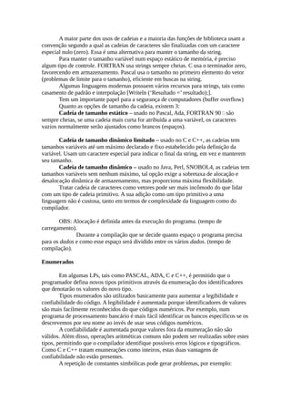 A maior parte dos usos de cadeias e a maioria das funções de biblioteca usam a
convenção segundo a qual as cadeias de caracteres são finalizadas com um caractere
especial nulo (zero). Essa é uma alternativa para manter o tamanho da string.
       Para manter o tamanho variável num espaço estático de memória, é preciso
algum tipo de controle. FORTRAN usa strings sempre cheias. C usa o terminador zero,
favorecendo em armazenamento. Pascal usa o tamanho no primeiro elemento do vetor
(problemas de limite para o tamanho), eficiente em buscas na string.
       Algumas linguagens modernas possuem vários recursos para strings, tais como
casamento de padrão e interpolação [Writeln (‘Resultado =’ resultado);].
       Tem um importante papel para a segurança de computadores (buffer overflow)
       Quanto as opções de tamanho da cadeia, existem 3:
       Cadeia de tamanho estático – usado no Pascal, Ada, FORTRAN 90  são
sempre cheias, se uma cadeia mais curta for atribuída a uma variável, os caracteres
vazios normalmente serão ajustados como brancos (espaços).

       Cadeia de tamanho dinâmico limitado – usado no C e C++, as cadeias tem
tamanhos variáveis até um máximo declarado e fixo estabelecido pela definição da
variável. Usam um caractere especial para indicar o final da string, em vez e manterem
seu tamanho.
       Cadeia de tamanho dinâmico – usado no Java, Perl, SNOBOL4, as cadeias tem
tamanhos variáveis sem nenhum máximo, tal opção exige a sobretaxa de alocação e
desalocação dinâmica de armazenamento, mas proporciona máxima flexibilidade.
       Tratar cadeia de caracteres como vetores pode ser mais incômodo do que lidar
com um tipo de cadeia primitivo. A sua adição como um tipo primitivo a uma
linguagem não é custosa, tanto em termos de complexidade da linguagem como do
compilador.

       OBS: Alocação é definida antes da execução do programa. (tempo de
carregamento).
              Durante a compilação que se decide quanto espaço o programa precisa
para os dados e como esse espaço será dividido entre os vários dados. (tempo de
compilação).

Enumerados

        Em algumas LPs, tais como PASCAL, ADA, C e C++, é permitido que o
programador defina novos tipos primitivos através da enumeração dos identificadores
que denotarão os valores do novo tipo.
        Tipos enumerados são utilizados basicamente para aumentar a legibilidade e
confiabilidade do código. A legibilidade é aumentada porque identificadores de valores
são mais facilmente reconhecidos do que códigos numéricos. Por exemplo, num
programa de processamento bancário é mais fácil identificar os bancos específicos se os
descrevemos por seu nome ao invés de usar seus códigos numéricos.
        A confiabilidade é aumentada porque valores fora da enumeração não são
válidos. Além disso, operações aritméticas comuns não podem ser realizadas sobre estes
tipos, permitindo que o compilador identifique possíveis erros lógicos e tipográficos.
Como C e C++ tratam enumerações como inteiros, estas duas vantagens de
confiabilidade não estão presentes.
        A repetição de constantes simbólicas pode gerar problemas, por exemplo:
 