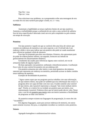 Tipo flor  rosa
       Tipo cor  rosa

       Para solucionar esse problema, ou o programador exibe uma mensagem de erro
ou então ele cria uma variável para pegar o nome, ex: a := rosa;

Subfaixas

        Aumentam a legibilidade ao tornar explícitos limites de um tipo numérico.
Aumenta a confiabilidade porque a atribuição de um valor a uma variável de subfaixa
fora da faixa especificada é detectada como um erro pelo compilador ou pelo sistema
em tempo de execução.


Ponteiros

        Um tipo ponteiro é aquele em que as variáveis têm uma faixa de valores que
consiste em endereços de memória e um valor especial, o nil. O nil/null não é um
endereço válido e serve para indicar que um ponteiro não pode ser usado atualmente
para referenciar qualquer célula de memoria.
        Esse tipo foi projetado para dois usos distintos. Primeiro, eles apresentam parte
do poder de endereçamento indireto, em segundo, fornecem um método de
gerenciamento de armazenamento dinâmico.
        Geralmente são usados para referenciar alguma outra variável, em vez de
armazenar dados de alguma espécie.
        Há duas operações com ponteiros: atribuição e desreferenciamento. A atribuição
fixa o valor de uma variável de ponteiro em um endereço útil.
        Um ponteiro armazena um valor inteiro e sem sinal (ponteiros são números
naturais) que representa um endereço na memória, permitindo acessar os dados contidos
nesse endereço de memória.
        Exemplo de flexibilidade de ponteiros:

       ‘’Agora vamos supor que seu programa precisa trabalhar com uma informação,
       do tipo número inteiro, mas pode ser também que essa informação não exista e o
       programa deve ser capaz de lidar com esse caso. Usando somente uma variável
       do tipo inteiro, não é possível representar a situação "não existe nenhum inteiro
       aqui". Porém, se o inteiro for na verdade um ponteiro para um inteiro, essa
       representação é possível. Podemos dizer que tal inteiro pode não ter valor. Nesse
       caso, o uso de um ponteiro para inteiro mais um inteiro aumentou a flexibilidade
       do programar ao lidar com inteiros. ‘’

       Os ponteiros sempre existem nas linguagens de programação, às vezes eles são
‘’escondidos’’.
       Em algumas linguagens, usam para acessar endereços de memoria, em outras
usam somente recursos. Em java, o compilador reconhece as variáveis como ponteiros.

Vetores

       Agregado homogêneo e unidimensional de valores.
 