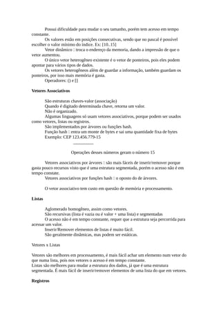 Possui dificuldade para mudar o seu tamanho, porém tem acesso em tempo
constante.
       Os valores estão em posições consecutivas, sendo que no pascal é possível
escolher o valor mínimo do índice. Ex: [10..15]
       Vetor dinâmico  troca o endereço da memoria, dando a impressão de que o
vetor aumentou.
       O único vetor heterogêneo existente é o vetor de ponteiros, pois eles podem
apontar para vários tipos de dados.
       Os vetores heterogêneos além de guardar a informação, também guardam os
ponteiros, por isso mais memória é gasta.
       Operadores: () e []

Vetores Associativos

      São estruturas chaves-valor (associação)
      Quando é digitado determinada chave, retorna um valor.
      Não é organizado.
      Algumas linguagens só usam vetores associativos, porque podem ser usados
como vetores, listas ou registros.
      São implementados por árvores ou funções hash.
      Função hash  entra um monte de bytes e sai uma quantidade fixa de bytes
      Exemplo: CEP 123.456.779-15
                        _________

                       Operações desses números geram o número 15

       Vetores associativos por árvores  são mais fáceis de inserir/remover porque
gasta pouco recursos visto que é uma estrutura segmentada, porém o acesso não é em
tempo constate.
       Vetores associativos por funções hash  o oposto do de árvores.

         O vetor associativo tem custo em questão de memória e processamento.

Listas

       Aglomerado homogêneo, assim como vetores.
       São recursivas (lista é vazia ou é valor + uma lista) e segmentadas
       O acesso não é em tempo constante, requer que a estrutura seja percorrida para
acessar um valor.
       Inserir/Remover elementos de listas é muito fácil.
       São geralmente dinâmicas, mas podem ser estáticas.

Vetores x Listas

Vetores são melhores em processamento, é mais fácil achar um elemento num vetor do
que numa lista, pois nos vetores o acesso é em tempo constante.
Listas são melhores para mudar a estrutura dos dados, já que é uma estrutura
segmentada. É mais fácil de inserir/remover elementos de uma lista do que em vetores.

Registros
 