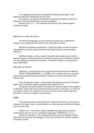 É um agregado possivelmente heterogêneo de elementos de dados. Cada
elemento individual é identificado por seu nome.
       Os campos de um registro normalmente não são referenciados por índices. A
referência é feita por identificadores (que são nomeados).
       Registros em C, C++  são chamados de estruturas, não incluem registros
variantes ou uniões.




Referências a campos do registro:

      A maioria das linguagens usa uma notação de pontos para as referências a
campos, cujos componentes da referência são conectados por pontos.

       Referência amplamente qualificada  é aquela que todos os nomes de registro
intermediários, do maior registro envolvente ao campo específico, são nomeados a
referência.

        Referência elíptica  nelas o campo é nomeado, mas qualquer um ou todos os
nomes de registro envolventes podem ser omitidos, contanto que a referência resultante
não seja ambígua no ambiente de referência. As referências elípticas são prejudiciais
para a legibilidade.

Operações em registros

        Atribuição  na maioria dos casos, os tipos dos dois lados devem ser idênticos.
        MOVE CORRESPONDING  no COBOL, essa instrução copia um campo do
registro-fonte especificado para o de destino somente se este tiver um campo com o
mesmo nome.

        O uso de registros é seguro, o único aspecto dos registros que não é claramente
legível são as referências elípticas permitidas pelo COBOL e PL/I.
        Os registros são usados quando um conjunto de valores de dados é heterogêneo e
os diferentes campos não são processados da mesma maneira, além disso, os campos de
um registro, muitas vezes, não precisam ser processados em uma ordem sequencial
particular. O acesso aos campos é muito eficiente.

União

       É um tipo que pode armazenar diferentes valores de tipo durante a execução do
programa. Em alguns casos, as uniões limitam-se a fazer parte das estruturas de registro,
mas, em outros, não.

        Uniões livres  é permitida completa liberdade aos programadores quanto a
verificação de tipos em seu uso. (exemplo de linguagens: FORTRAN, C e C++)
        Uniões discriminadas  cada construção de união inclui um indicador de tipo
(discriminante) (exemplo de linguagens: Pascal, Ada, ALGOL 68). Também chamada
de registro variante.
 
