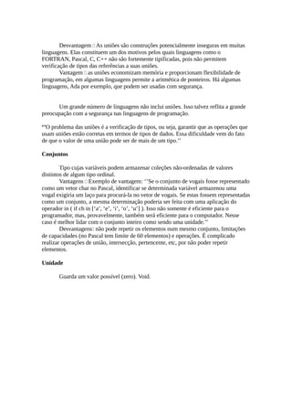 Desvantagem  As uniões são construções potencialmente inseguras em muitas
linguagens. Elas constituem um dos motivos pelos quais linguagens como o
FORTRAN, Pascal, C, C++ não são fortemente tipificadas, pois não permitem
verificação de tipos das referências a suas uniões.
        Vantagem  as uniões economizam memória e proporcionam flexibilidade de
programação, em algumas linguagens permite a aritmética de ponteiros. Há algumas
linguagens, Ada por exemplo, que podem ser usadas com segurança.


      Um grande número de linguagens não inclui uniões. Isso talvez reflita a grande
preocupação com a segurança nas linguagens de programação.

‘’O problema das uniões é a verificação de tipos, ou seja, garantir que as operações que
usam uniões estão corretas em termos de tipos de dados. Essa dificuldade vem do fato
de que o valor de uma união pode ser de mais de um tipo.’’

Conjuntos

        Tipo cujas variáveis podem armazenar coleções não-ordenadas de valores
distintos de algum tipo ordinal.
        Vantagens  Exemplo de vantagem: ‘’Se o conjunto de vogais fosse representado
como um vetor char no Pascal, identificar se determinada variável armazenou uma
vogal exigiria um laço para procurá-la no vetor de vogais. Se estas fossem representadas
como um conjunto, a mesma determinação poderia ser feita com uma aplicação do
operador in ( if ch in [‘a’, ‘e’, ‘i’, ‘o’, ‘u’] ). Isso não somente é eficiente para o
programador, mas, provavelmente, também será eficiente para o computador. Nesse
caso é melhor lidar com o conjunto inteiro como sendo uma unidade.’’
        Desvantagens não pode repetir os elementos num mesmo conjunto, limitações
de capacidades (no Pascal tem limite de 60 elementos) e operações. É complicado
realizar operações de união, intersecção, pertencente, etc, por não poder repetir
elementos.

Unidade

       Guarda um valor possível (zero). Void.
 