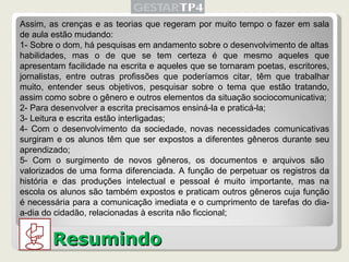 Resumindo Assim, as crenças e as teorias que regeram por muito tempo o fazer em sala de aula estão mudando: 1- Sobre o dom, há pesquisas em andamento sobre o desenvolvimento de altas habilidades, mas o de que se tem certeza é que mesmo aqueles que apresentam facilidade na escrita e aqueles que se tornaram poetas, escritores, jornalistas, entre outras profissões que poderíamos citar, têm que trabalhar muito, entender seus objetivos, pesquisar sobre o tema que estão tratando, assim como sobre o gênero e outros elementos da situação sociocomunicativa; 2- Para desenvolver a escrita precisamos ensiná-la e praticá-la; 3- Leitura e escrita estão interligadas; 4- Com o desenvolvimento da sociedade, novas necessidades comunicativas surgiram e os alunos têm que ser expostos a diferentes gêneros durante seu aprendizado; 5- Com o surgimento de novos gêneros, os documentos e arquivos são  valorizados de uma forma diferenciada. A função de perpetuar os registros da história e das produções intelectual e pessoal é muito importante, mas na escola os alunos são também expostos e praticam outros gêneros cuja função é necessária para a comunicação imediata e o cumprimento de tarefas do dia-a-dia do cidadão, relacionadas à escrita não ficcional; 