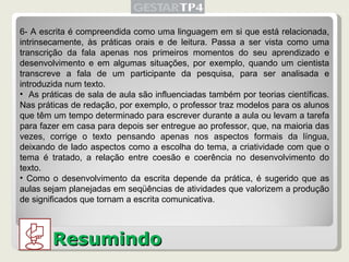 Resumindo 6- A escrita é compreendida como uma linguagem em si que está relacionada, intrinsecamente, às práticas orais e de leitura. Passa a ser vista como uma transcrição da fala apenas nos primeiros momentos do seu aprendizado e desenvolvimento e em algumas situações, por exemplo, quando um cientista transcreve a fala de um participante da pesquisa, para ser analisada e introduzida num texto. As práticas de sala de aula são influenciadas também por teorias científicas. Nas práticas de redação, por exemplo, o professor traz modelos para os alunos que têm um tempo determinado para escrever durante a aula ou levam a tarefa para fazer em casa para depois ser entregue ao professor, que, na maioria das vezes, corrige o texto pensando apenas nos aspectos formais da língua, deixando de lado aspectos como a escolha do tema, a criatividade com que o tema é tratado, a relação entre coesão e coerência no desenvolvimento do texto.  Como o desenvolvimento da escrita depende da prática, é sugerido que as aulas sejam planejadas em seqüências de atividades que valorizem a produção de significados que tornam a escrita comunicativa. 