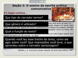 Seção 2: O ensino da escrita prática comunicativa E a viagem continua… […] Depois de rezarmos e cantarmos muito, voltávamos todos para casa e logo chegavam convidados para o almoço, que sempre era especial. Comidas italianas que vovó, a  nona, fazia. E todos os adultos matavam saudade da Itália. Ela tinha vindo de lá, de navio, no começo do século, quando meu pai tinha três anos. Mamãe chegou um pouco mais tarde, com seus pais. Depois de moços, conheceram-se no Brasil e se casaram. Durante o almoço, falavam em italiano e tomavam vinho. Era engraçado! Como na missa, não entendíamos nada… - Mamãe me ensinou que é falta de educação conversar em outra língua quando tem alguém por perto que não entende - eu disse.  - E é mesmo. Mas, na verdade, eles queriam que, de tanto ouvirmos italiano, fôssemos aprendendo. E aprendemos mesmo! Depois de algum tempo. Também, naquela época, os adultos não respeitavam muito as crianças. Não gostavam que ficássemos ouvindo o que falavam. Alguns assuntos eram proibidos para nós e não participávamos de nenhum problema da família. Só ficávamos brincando, ou ajudando a mamãe […] Zabotto, L. H.  Vovó já foi criança. Brasília: Da Anta Casa Editora, 1996. Que tipo de narrador temos? Que gênero é utilizado? Qual a função do texto? Quando você leu esse trecho do texto, como ele agiu sobre você? Que impressões você teve, o que aprendeu sobre o narrador personagem? 