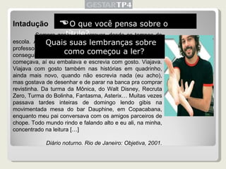 Intadução Sempre gostei de escrever, desde os tempos de escola. Adorava fazer redação, principalmente quando a professora já dizia o tema, porque várias vezes sofria pra conseguir começar uma de “tema livre”. Mas depois que começava, aí eu embalava e escrevia com gosto. Viajava. Viajava com gosto também nas histórias em quadrinho, ainda mais novo, quando não escrevia nada (eu acho), mas gostava de desenhar e de parar na banca pra comprar revistinha. Da turma da Mônica, do Walt Disney, Recruta Zero, Turma do Bolinha, Fantasma, Asterix… Muitas vezes passava tardes inteiras de domingo lendo gibis na movimentada mesa do bar Dauphine, em Copacabana, enquanto meu pai conversava com os amigos parceiros de chope. Todo mundo rindo e falando alto e eu ali, na minha, concentrado na leitura […] Diário noturno. Rio de Janeiro: Objetiva, 2001.  O que você pensa sobre o título? Quais suas lembranças sobre como começou a ler? 