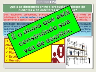 Dois estudiosos canadenses, Scardamalia e Bereiter deram o nome de estratégias de  contar sobre o conhecimento   para a atividade de começar a desenvolver a escrita:   esse tipo de   tomada de decisão na produção de textos.  Quais as diferenças entre a produção de textos de iniciantes e de escritores profissionais? Estudiosos descobriram que os escritores maduros planejavam e revisavam antes, durante e depois da escrita, considerando elementos como o assunto, a audiência (os interlocutores, possíveis leitores do texto), o objetivo. Scardama lia e Bereiter chamaram o conjunto de decisões tomadas por escritores maduros de estratégias de  transformação de conhecimento. O professor deverá propor aos alunos atividades motivadoras: Pré-escrita Planejamento Escrita Revisão 