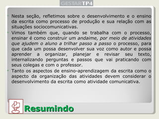 Nesta seção, refletimos sobre o desenvolvimento e o ensino da escrita como processo de produção e sua relação com as situações sociocomunicativas. Vimos também que, quando se trabalha com o processo, ensinar é como construir um  andaime, por meio de atividades que ajudem o aluno a trilhar passo a passo  o processo, para que cada um possa desenvolver sua voz como autor e possa aprender a organizar, planejar e revisar seu texto, internalizando perguntas e passos que vai praticando com seus colegas e com o professor.  Tanto os aspectos de ensino-aprendizagem da escrita como o aspecto da organização das atividades devem considerar o desenvolvimento da escrita como atividade comunicativa. Resumindo 
