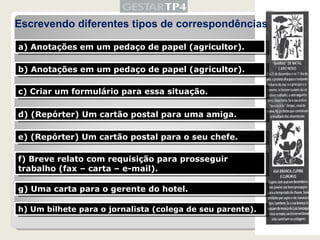 Escrevendo diferentes tipos de correspondências a) Anotações em um pedaço de papel (agricultor). b) Anotações em um pedaço de papel (agricultor). c) Criar um formulário para essa situação. d) (Repórter) Um cartão postal para uma amiga. e) (Repórter) Um cartão postal para o seu chefe. f) Breve relato com requisição para prosseguir trabalho (fax – carta – e-mail). g) Uma carta para o gerente do hotel. h) Um bilhete para o jornalista (colega de seu parente). 