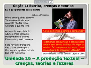 Unidade 16 – A produção textual – crenças, teorias e fazeres Seção 1: Escrita, crenças e teorias Eu é que pergunto para a caneta Gabriel o Pensador Minha alma quando escreve Tem a consciência leve A caneta não faz greve A caneta é que me leva Ao planeta mais distante A luneta mais possante Malagueta mais picante É a caneta quando escreve Feito nave me transporta Vira chave, abre a porta Cerra grade, quebra, entorta Sua tinta me liberta Diário Noturno. Rio de Janeiro: Objetiva, 2001. A que elementos a caneta é comparada? Poderíamos concluir que a caneta nesse poema está sendo utilizada no lugar da escrita. Se interpretarmos assim, qual seria a figura de linguagem utilizada?  