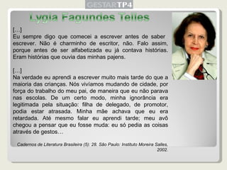 […] Eu sempre digo que comecei a escrever antes de saber  escrever. Não é charminho de escritor, não. Falo assim, porque antes de ser alfabetizada eu já contava histórias. Eram histórias que ouvia das minhas pajens. […] Na verdade eu aprendi a escrever muito mais tarde do que a maioria das crianças. Nós vivíamos mudando de cidade, por força do trabalho do meu pai, de maneira que eu não parava nas escolas. De um certo modo, minha ignorância era legitimada pela situação: filha de delegado, de promotor, podia estar atrasada. Minha mãe achava que eu era retardada. Até mesmo falar eu aprendi tarde; meu avô chegou a pensar que eu fosse muda: eu só pedia as coisas através de gestos… Cadernos de Literatura Brasileira (5): 28. São Paulo: Instituto Moreira Salles, 2002. 
