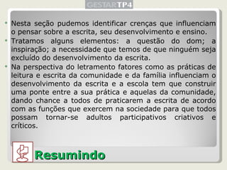 Nesta seção pudemos identificar crenças que influenciam o pensar sobre a escrita, seu desenvolvimento e ensino. Tratamos alguns elementos: a questão do dom; a inspiração; a necessidade que temos de que ninguém seja excluído do desenvolvimento da escrita. Na perspectiva do letramento fatores como as práticas de leitura e escrita da comunidade e da família influenciam o desenvolvimento da escrita e a escola tem que construir uma ponte entre a sua prática e aquelas da comunidade, dando chance a todos de praticarem a escrita de acordo com as funções que exercem na sociedade para que todos possam tornar-se adultos participativos criativos e críticos. Resumindo 