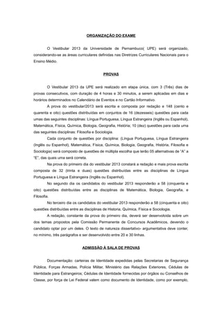 ORGANIZAÇÃO DO EXAME


         O Vestibular 2013 da Universidade de Pernambuco( UPE) será organizado,
considerando-se as áreas curriculares definidas nas Diretrizes Curriculares Nacionais para o
Ensino Médio.


                                           PROVAS


         O Vestibular 2013 da UPE será realizado em etapa única, com 3 (Três) dias de
provas consecutivos, com duração de 4 horas e 30 minutos, a serem aplicadas em dias e
horários determinados no Calendário de Eventos e no Cartão Informativo.
         A prova do vestibular/2013 será escrita e composta por redação e 148 (cento e
quarenta e oito) questões distribuídas em conjuntos de 16 (dezesseis) questões para cada
umas das seguintes disciplinas: Língua Portuguesa, Língua Estrangeira (Inglês ou Espanhol),
Matemática, Física, Química, Biologia, Geografia, História; 10 (dez) questões para cada uma
das seguintes disciplinas: Filosofia e Sociologia.
         Cada conjunto de questões por disciplina: (Língua Portuguesa, Língua Estrangeira
(Inglês ou Espanhol), Matemática, Física, Química, Biologia, Geografia, História, Filosofia e
Sociologia) será composto de questões de múltipla escolha que terão 05 alternativas de “A” a
“E”, das quais uma será correta.
         Na prova do primeiro dia do vestibular 2013 constará a redação e mais prova escrita
composta de 32 (trinta e duas) questões distribuídas entre as disciplinas de Língua
Portuguesa e Língua Estrangeira (Inglês ou Espanhol).
         No segundo dia os candidatos do vestibular 2013 responderão a 58 (cinquenta e
oito) questões distribuídas entre as disciplinas de Matemática, Biologia, Geografia, e
Filosofia.
         No terceiro dia os candidatos do vestibular 2013 responderão a 58 (cinquenta e oito)
questões distribuídas entre as disciplinas de Historia, Química, Física e Sociologia.
         A redação, constante da prova do primeiro dia, deverá ser desenvolvida sobre um
dos temas propostos pela Comissão Permanente de Concursos Acadêmicos, devendo o
candidato optar por um deles. O texto de natureza dissertativo- argumentativa deve conter,
no mínimo, três parágrafos e ser desenvolvido entre 20 e 30 linhas.


                              ADMISSÃO À SALA DE PROVAS


         Documentação: carteiras de Identidade expedidas pelas Secretarias de Segurança
Pública, Forças Armadas, Polícia Militar, Ministério das Relações Exteriores, Cédulas de
Identidade para Estrangeiros; Cédulas de Identidade fornecidas por órgãos ou Conselhos de
Classe, por força de Lei Federal valem como documento de Identidade, como por exemplo,
 