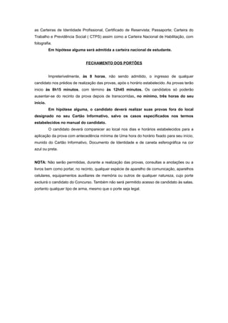 as Carteiras de Identidade Profissional, Certificado de Reservista; Passaporte; Carteira do
Trabalho e Previdência Social ( CTPS) assim como a Carteira Nacional de Habilitação, com
fotografia.
          Em hipótese alguma será admitida a carteira nacional de estudante.


                              FECHAMENTO DOS PORTÕES


          Impreterivelmente, às 8 horas, não sendo admitido, o ingresso de qualquer
candidato nos prédios de realização das provas, após o horário estabelecido. As provas terão
inicio às 8h15 minutos, com término às 12h45 minutos. Os candidatos só poderão
ausentar-se do recinto da prova depois de transcorridas, no mínimo, três horas do seu
início.
          Em hipótese alguma, o candidato deverá realizar suas provas fora do local
designado no seu Cartão Informativo, salvo os casos especificados nos termos
estabelecidos no manual do candidato.
          O candidato deverá comparecer ao local nos dias e horários estabelecidos para a
aplicação da prova com antecedência mínima de Uma hora do horário fixado para seu início,
munido do Cartão Informativo, Documento de Identidade e de caneta esferográfica na cor
azul ou preta.


NOTA: Não serão permitidas, durante a realização das provas, consultas a anotações ou a
livros bem como portar, no recinto, qualquer espécie de aparelho de comunicação, aparelhos
celulares, equipamentos auxiliares de memória ou outros de qualquer natureza, cujo porte
excluirá o candidato do Concurso. Também não será permitido acesso de candidato às salas,
portanto qualquer tipo de arma, mesmo que o porte seja legal.
 