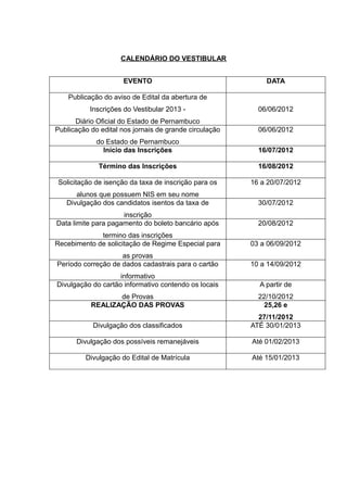 CALENDÁRIO DO VESTIBULAR


                     EVENTO                                 DATA

    Publicação do aviso de Edital da abertura de
           Inscrições do Vestibular 2013 -                06/06/2012
      Diário Oficial do Estado de Pernambuco
Publicação do edital nos jornais de grande circulação     06/06/2012
             do Estado de Pernambuco
               Início das Inscrições                      16/07/2012

             Término das Inscrições                       16/08/2012

Solicitação de isenção da taxa de inscrição para os     16 a 20/07/2012
      alunos que possuem NIS em seu nome
   Divulgação dos candidatos isentos da taxa de           30/07/2012
                     inscrição
Data limite para pagamento do boleto bancário após        20/08/2012
             termino das inscrições
Recebimento de solicitação de Regime Especial para      03 a 06/09/2012
                    as provas
Período correção de dados cadastrais para o cartão      10 a 14/09/2012
                    informativo
Divulgação do cartão informativo contendo os locais       A partir de
                  de Provas                               22/10/2012
           REALIZAÇÃO DAS PROVAS                           25,26 e
                                                          27/11/2012
            Divulgação dos classificados                ATÉ 30/01/2013

      Divulgação dos possíveis remanejáveis             Até 01/02/2013

         Divulgação do Edital de Matrícula              Até 15/01/2013
 