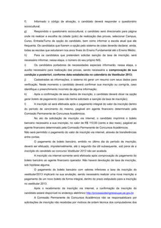 f)      Informado o código de ativação, o candidato deverá responder o questionário
sociocultural;
g)      Respondido o questionário sociocultural, o candidato será direcionado para página
onde irá realizar a escolha da cidade (polo) de realização das provas, selecionar Campus,
Curso, Entrada/Turno de opção do candidato, bem como informar a escola atual que ele
frequenta. Os candidatos que fizerem a opção pelo sistema de cotas deverão declarar, ainda,
todas as escolas que estudaram nos anos finais do Ensino Fundamental até o Ensino Médio;
h)      Para os candidatos que pretendem solicitar isenção da taxa de inscrição, será
necessário informar, nessa etapa, o número do seu próprio NIS;
i)      Os candidatos portadores de necessidades especiais informarão, nessa etapa, o
auxílio necessário para realização das provas, sendo necessária a comprovação de sua
condição a posteriori, conforme data estabelecida no calendário do Vestibular 2013;
j)      Cadastradas as informações, o sistema irá gerar um resumo com seus dados para
verificação. Neste momento o candidato deverá confirmar sua inscrição ou corrigi-la, caso
identifique o preenchimento incorreto de alguma informação;
k)      Após a confirmação de seus dados de inscrição, o candidato deverá clicar na opção
gerar boleto de pagamento (caso não tenha solicitado a isenção da taxa de inscrição);
l)      A inscrição só será efetivada após o pagamento integral do valor da inscrição dentro
do período de vencimento do mesmo, pagável em agente financeiro determinado pela
Comissão Permanente de Concursos Acadêmicos.
        No ato da solicitação de inscrição via internet, o candidato imprimirá o boleto
bancário necessário a sua inscrição, no valor de R$ 110,00 (cento e dez reais), pagável ao
agente financeiro determinado pela Comissão Permanente de Concursos Acadêmicos.
Não será permitido o pagamento do valor de inscrição via internet, através de transferências
entre contas.
        O pagamento de boleto bancário, emitido no último dia do período de inscrição,
deverá ser efetuado, impreterivelmente, até o segundo dia útil subsequente, sob pena de a
inscrição do candidato ao concurso Vestibular 2013 não ser acatada.
        A inscrição via internet somente será efetivada após comprovação do pagamento do
boleto bancário ao agente financeiro operador. Não haverá devolução de taxa de inscrição,
sob hipótese alguma.
        O pagamento do boleto bancário com valores inferiores a taxa de inscrição do
vestibular/2013 implicará na sua anulação, sendo necessário realizar uma nova inscrição e
pagamento de um novo boleto de forma integral, dentro do prazo estipulado para a inscrição
no vestibular 2013.
        Após o recebimento da inscrição via internet, a confirmação da inscrição do
candidato estará disponível no endereço eletrônico http://processodeingressoupe.pe.gov.br.
        A Comissão Permanente de Concursos Acadêmicos não se responsabilizara por
solicitações de inscrição não recebidas por motivos de ordem técnica dos computadores dos
 