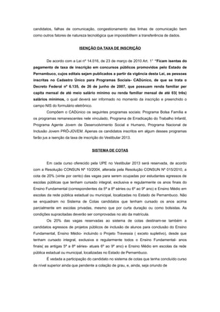 candidatos, falhas de comunicação, congestionamento das linhas de comunicação bem
como outros fatores de natureza tecnológica que impossibilitem a transferência de dados.


                            ISENÇÃO DA TAXA DE INSCRIÇÃO


        De acordo com a Lei nº 14.016, de 23 de março de 2010 Art. 1° “Ficam isentas do
pagamento de taxa de inscrição em concursos públicos promovidos pelo Estado de
Pernambuco, cujos editais sejam publicados a partir da vigência desta Lei, as pessoas
inscritas no Cadastro Único para Programas Sociais- CADúnico, de que se trata o
Decreto Federal nº 6.135, de 26 de junho de 2007, que possuam renda familiar per
capita mensal de até meio salário mínimo ou renda familiar mensal de até 03( três)
salários mínimos, o qual deverá ser informado no momento da inscrição e preenchido o
campo NIS do formulário eletrônico.
        Compõem o CADúnico os seguintes programas sociais: Programa Bolsa Família e
os programas remanescentes nele vinculado, Programa de Erradicação do Trabalho Infantil,
Programa Agente Jovem de Desenvolvimento Social e Humano, Programa Nacional de
Inclusão Jovem PRÓ-JOVEM. Apenas os candidatos inscritos em algum desses programas
farão jus a isenção da taxa de inscrição do Vestibular 2013.


                                    SISTEMA DE COTAS


        Em cada curso oferecido pela UPE no Vestibular 2013 será reservada, de acordo
com a Resolução CONSUN Nº 10/2004, alterada pela Resolução CONSUN Nº 015/2010, a
cota de 20% (vinte por cento) das vagas para serem ocupadas por estudantes egressos de
escolas públicas que tenham cursado integral, exclusiva e regularmente os anos finais do
Ensino Fundamental (correspondentes da 5ª a 8ª séries ou 6º ao 9º ano) e Ensino Médio em
escolas da rede pública estadual ou municipal, localizadas no Estado de Pernambuco. Não
se enquadram no Sistema de Cotas candidatos que tenham cursado os anos acima
parcialmente em escolas privadas, mesmo que por curta duração ou como bolsistas. As
condições supracitadas deverão ser comprovadas no ato da matrícula.
        Os 20% das vagas reservadas ao sistema de cotas destinam-se também a
candidatos egressos de projetos públicos de inclusão de alunos para conclusão do Ensino
Fundamental, Ensino Médio- incluindo o Projeto Travessia ( exceto supletivo), desde que
tenham cursado integral, exclusiva e regularmente todos o Ensino Fundamental- anos
finais( as antigas 5ª a 8ª séries- atuais 6º ao 9º ano) e Ensino Médio em escolas da rede
pública estadual ou municipal, localizadas no Estado de Pernambuco.
        É vedada a participação do candidato no sistema de cotas que tenha concluído curso
de nível superior ainda que pendente a colação de grau, e, ainda, seja oriundo de
 