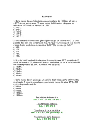Exercícios

1. Certa massa de gás hidrogênio ocupa um volume de 100 litros a 5 atm e
– 73ºC. A que temperatura, ºC, essa massa de hidrogênio irá ocupar um
volume de 1000 litros na pressão de 1 atm?
a) 400°C.
b) 273°C.
c) 100°C.
d) 127°C.
e) 157°C.

2. Uma determinada massa de gás oxigênio ocupa um volume de 12 L a uma
pressão de 3 atm e na temperatura de 27°C. Que volume ocupará esta mesma
massa de gás oxigênio na temperatura de 327°C e pressão de 1 atm?
a) 36 L.
b) 12 L.
c) 24 L.
d) 72 L.
e) 48 L.

3. Um gás ideal, confinado inicialmente à temperatura de 27°C, pressão de 15
atm e volume de 100L sofre diminuição no seu volume de 20L e um acréscimo
em sua temperatura de 20°C. A pressão final do gás é:
a) 10 atm.
b) 20 atm.
c) 25 atm.
d) 30 atm.
e) 35 atm.

4. Certa massa de um gás ocupa um volume de 20 litros a 27ºC e 600 mmHg
de pressão. O volume ocupado por essa mesma massa de gás a 47ºC e 800
mmHg de pressão será de:
a) 4 litros.
b) 6 litros.
c) 8 litros.
d) 12 litros.
e) 16 litros.
                         Transformação isotérmica
                     Gab. 1. B/2. D/3. B/4. D/5. A/6. D

                          Transformação isobárica
                            Gab. 1. D/2. B/3. D

                      Transformação isovolumétrica
                    Gab. 1. E/2. C/3. D/4. (36 litros)/5. E

                       Transformação geral dos gases
                          Gab. 1. D/2. D/3. B/4. E
 
