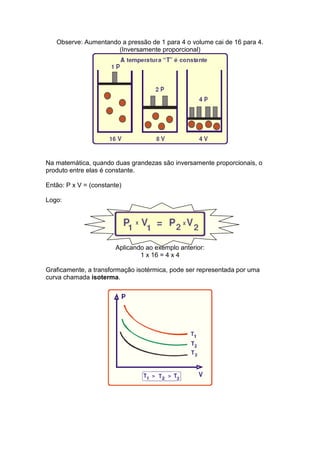 Observe: Aumentando a pressão de 1 para 4 o volume cai de 16 para 4.
                      (Inversamente proporcional)




Na matemática, quando duas grandezas são inversamente proporcionais, o
produto entre elas é constante.

Então: P x V = (constante)

Logo:




                        Aplicando ao exemplo anterior:
                                1 x 16 = 4 x 4

Graficamente, a transformação isotérmica, pode ser representada por uma
curva chamada isoterma.
 