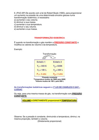 6. (PUC-SP) De acordo com a lei de Robert Boyle (1660), para proporcionar
um aumento na pressão de uma determinada amostra gasosa numa
transformação isotérmica, é necessário:
a) aumentar o seu volume.
b) diminuir a sua massa.
c) aumentar a sua temperatura.
d) diminuir o seu volume.
e) aumentar a sua massa.



                      TRANSFORMAÇÃO ISOBÁRICA

É quando na transformação o gás mantém a PRESSÃO CONSTANTE e
modifica os valores do volume e da temperatura.

Exemplo:

                               Transformação




                              *Pressão constante
                     *Temperatura mudou de 300K para 600K
                       *Volume mudou de 100 L para 200 L


As transformações isobáricas seguem a 1ª LEI DE CHARLES E GAY -
LUSSAC

Ou seja, para uma mesma massa de gás, na transformação com PRESSÃO
CONSTANTE,

        VOLUME é DIRETAMENTE proporcional À TEMPERATURA




Observe: Se a pressão é constante, diminuindo a temperatura, diminui, na
mesma proporção, também o volume.
                         (Diretamente proporcional)
 