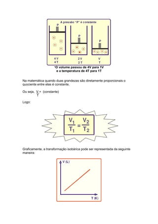 *O volume passou de 4V para 1V
                      e a temperatura de 4T para 1T


Na matemática quando duas grandezas são diretamente proporcionais o
quociente entre elas é constante.

Ou seja, V = (constante)
         T

Logo:




Graficamente, a transformação isobárica pode ser representada da seguinte
maneira:
 