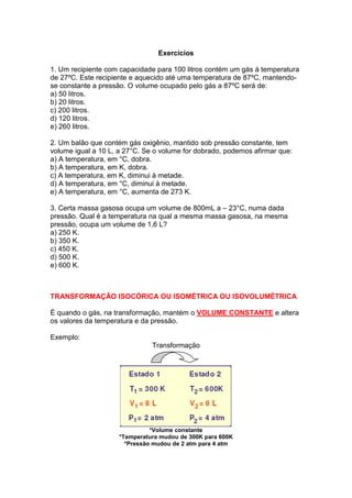 Exercícios

1. Um recipiente com capacidade para 100 litros contém um gás à temperatura
de 27ºC. Este recipiente e aquecido até uma temperatura de 87ºC, mantendo-
se constante a pressão. O volume ocupado pelo gás a 87ºC será de:
a) 50 litros.
b) 20 litros.
c) 200 litros.
d) 120 litros.
e) 260 litros.

2. Um balão que contém gás oxigênio, mantido sob pressão constante, tem
volume igual a 10 L, a 27°C. Se o volume for dobrado, podemos afirmar que:
a) A temperatura, em °C, dobra.
b) A temperatura, em K, dobra.
c) A temperatura, em K, diminui à metade.
d) A temperatura, em °C, diminui à metade.
e) A temperatura, em °C, aumenta de 273 K.

3. Certa massa gasosa ocupa um volume de 800mL a – 23°C, numa dada
pressão. Qual é a temperatura na qual a mesma massa gasosa, na mesma
pressão, ocupa um volume de 1,6 L?
a) 250 K.
b) 350 K.
c) 450 K.
d) 500 K.
e) 600 K.



TRANSFORMAÇÃO ISOCÓRICA OU ISOMÉTRICA OU ISOVOLUMÉTRICA

É quando o gás, na transformação, mantém o VOLUME CONSTANTE e altera
os valores da temperatura e da pressão.

Exemplo:
                               Transformação




                               *Volume constante
                     *Temperatura mudou de 300K para 600K
                       *Pressão mudou de 2 atm para 4 atm
 