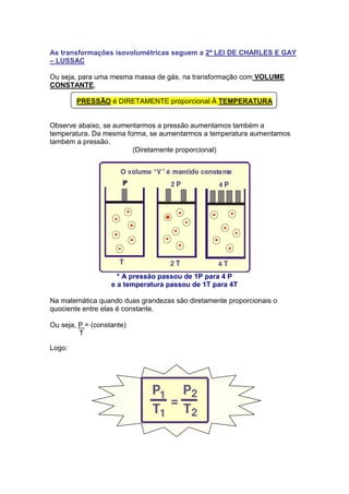 As transformações isovolumétricas seguem a 2ª LEI DE CHARLES E GAY
– LUSSAC

Ou seja, para uma mesma massa de gás, na transformação com VOLUME
CONSTANTE,

        PRESSÃO é DIRETAMENTE proporcional À TEMPERATURA


Observe abaixo, se aumentarmos a pressão aumentamos também a
temperatura. Da mesma forma, se aumentarmos a temperatura aumentamos
também a pressão.
                        (Diretamente proporcional)




                     * A pressão passou de 1P para 4 P
                   e a temperatura passou de 1T para 4T

Na matemática quando duas grandezas são diretamente proporcionais o
quociente entre elas é constante.

Ou seja, P = (constante)
         T

Logo:
 