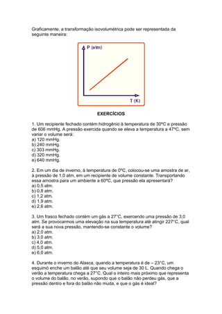 Graficamente, a transformação isovolumétrica pode ser representada da
seguinte maneira:




                               EXERCÍCIOS

1. Um recipiente fechado contém hidrogênio à temperatura de 30ºC e pressão
de 606 mmHg. A pressão exercida quando se eleva a temperatura a 47ºC, sem
variar o volume será:
a) 120 mmHg.
b) 240 mmHg.
c) 303 mmHg.
d) 320 mmHg.
e) 640 mmHg.

2. Em um dia de inverno, à temperatura de 0ºC, colocou-se uma amostra de ar,
à pressão de 1,0 atm, em um recipiente de volume constante. Transportando
essa amostra para um ambiente a 60ºC, que pressão ela apresentará?
a) 0,5 atm.
b) 0,8 atm.
c) 1,2 atm.
d) 1,9 atm.
e) 2,6 atm.

3. Um frasco fechado contém um gás a 27°C, exercendo uma pressão de 3,0
atm. Se provocarmos uma elevação na sua temperatura até atingir 227°C, qual
será a sua nova pressão, mantendo-se constante o volume?
a) 2,0 atm.
b) 3,0 atm.
c) 4,0 atm.
d) 5,0 atm.
e) 6,0 atm.

4. Durante o inverno do Alasca, quando a temperatura é de – 23°C, um
esquimó enche um balão até que seu volume seja de 30 L. Quando chega o
verão a temperatura chega a 27°C. Qual o inteiro mais próximo que representa
o volume do balão, no verão, supondo que o balão não perdeu gás, que a
pressão dentro e fora do balão não muda, e que o gás é ideal?
 