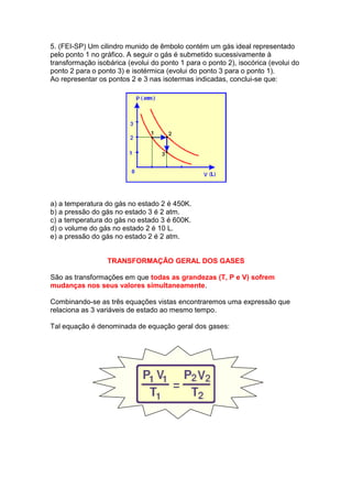 5. (FEI-SP) Um cilindro munido de êmbolo contém um gás ideal representado
pelo ponto 1 no gráfico. A seguir o gás é submetido sucessivamente à
transformação isobárica (evolui do ponto 1 para o ponto 2), isocórica (evolui do
ponto 2 para o ponto 3) e isotérmica (evolui do ponto 3 para o ponto 1).
Ao representar os pontos 2 e 3 nas isotermas indicadas, conclui-se que:




a) a temperatura do gás no estado 2 é 450K.
b) a pressão do gás no estado 3 é 2 atm.
c) a temperatura do gás no estado 3 é 600K.
d) o volume do gás no estado 2 é 10 L.
e) a pressão do gás no estado 2 é 2 atm.


                  TRANSFORMAÇÃO GERAL DOS GASES

São as transformações em que todas as grandezas (T, P e V) sofrem
mudanças nos seus valores simultaneamente.

Combinando-se as três equações vistas encontraremos uma expressão que
relaciona as 3 variáveis de estado ao mesmo tempo.

Tal equação é denominada de equação geral dos gases:
 